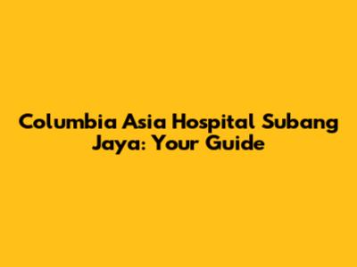 Columbia Asia Hospital Subang Jaya: Your Guide