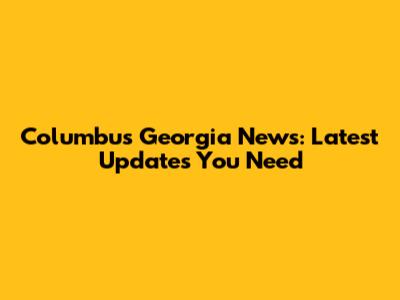 Columbus Georgia News: Latest Updates You Need