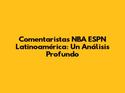 Comentaristas NBA ESPN Latinoamérica: Un Análisis Profundo