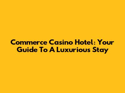 Commerce Casino Hotel: Your Guide To A Luxurious Stay