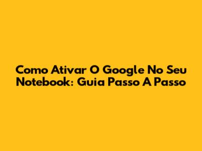 Como Ativar O Google No Seu Notebook: Guia Passo A Passo
