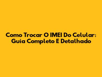 Como Trocar O IMEI Do Celular: Guia Completo E Detalhado