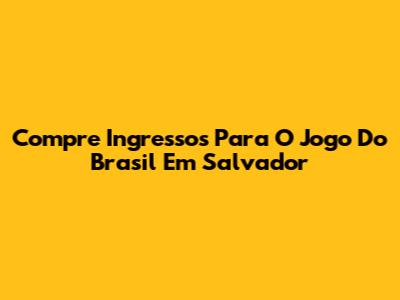 Compre Ingressos Para O Jogo Do Brasil Em Salvador