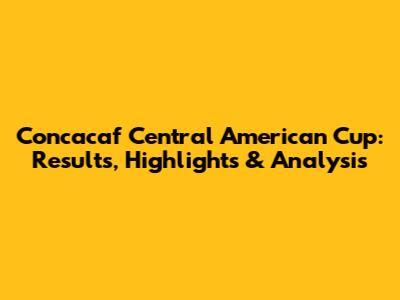 Concacaf Central American Cup: Results, Highlights & Analysis