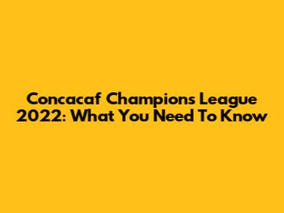 Concacaf Champions League 2022: What You Need To Know