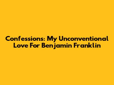Confessions: My Unconventional Love For Benjamin Franklin