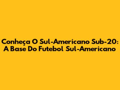 Conheça O Sul-Americano Sub-20: A Base Do Futebol Sul-Americano