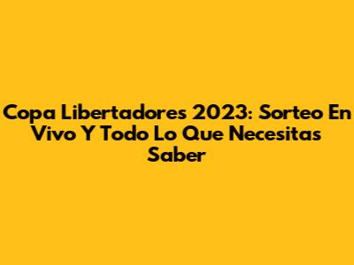 Copa Libertadores 2023: Sorteo En Vivo Y Todo Lo Que Necesitas Saber