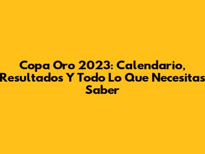 Copa Oro 2023: Calendario, Resultados Y Todo Lo Que Necesitas Saber