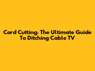 Cord Cutting: The Ultimate Guide To Ditching Cable TV