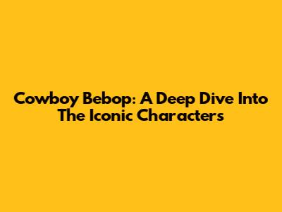 Cowboy Bebop: A Deep Dive Into The Iconic Characters