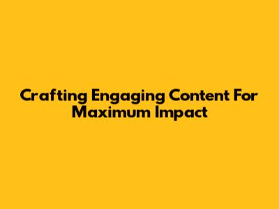 Crafting Engaging Content For Maximum Impact