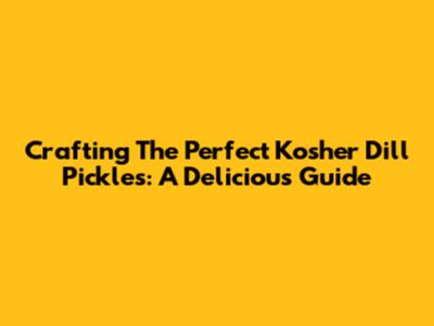 Crafting The Perfect Kosher Dill Pickles: A Delicious Guide