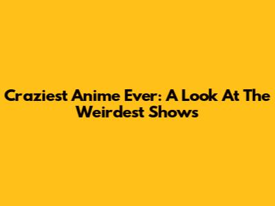 Craziest Anime Ever: A Look At The Weirdest Shows