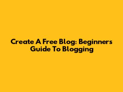 Create A Free Blog: Beginner's Guide To Blogging