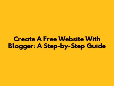 Create A Free Website With Blogger: A Step-by-Step Guide