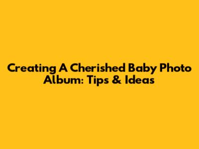 Creating A Cherished Baby Photo Album: Tips & Ideas