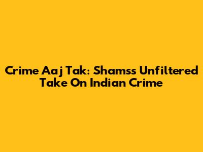Crime Aaj Tak: Shams's Unfiltered Take On Indian Crime