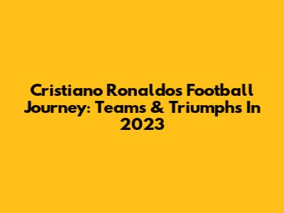 Cristiano Ronaldo's Football Journey: Teams & Triumphs In 2023