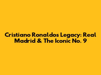 Cristiano Ronaldo's Legacy: Real Madrid & The Iconic No. 9