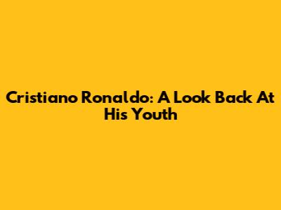 Cristiano Ronaldo: A Look Back At His Youth