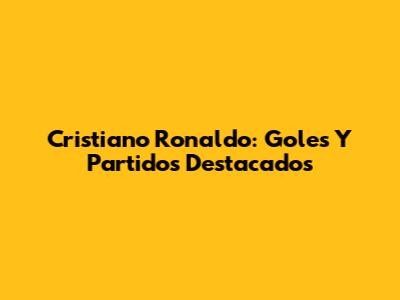 Cristiano Ronaldo: Goles Y Partidos Destacados
