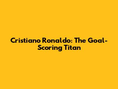 Cristiano Ronaldo: The Goal-Scoring Titan