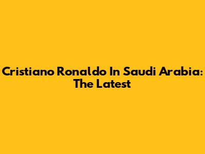 Cristiano Ronaldo In Saudi Arabia: The Latest