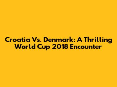 Croatia Vs. Denmark: A Thrilling World Cup 2018 Encounter