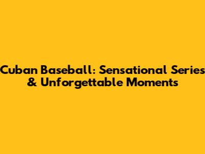 Cuban Baseball: Sensational Series & Unforgettable Moments