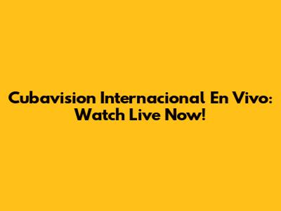 Cubavision Internacional En Vivo: Watch Live Now!