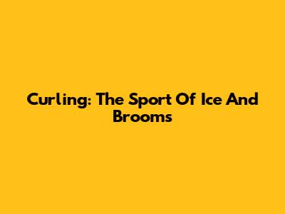 Curling: The Sport Of Ice And Brooms