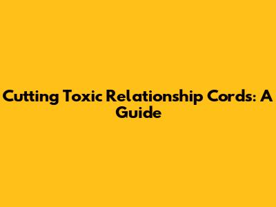 Cutting Toxic Relationship Cords: A Guide