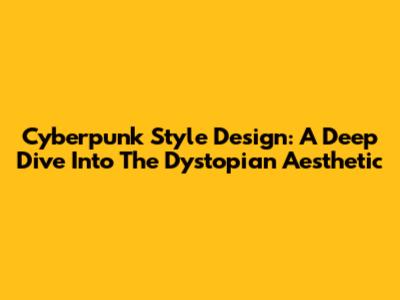 Cyberpunk Style Design: A Deep Dive Into The Dystopian Aesthetic