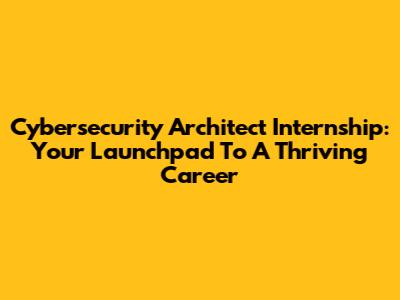 Cybersecurity Architect Internship: Your Launchpad To A Thriving Career