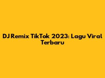DJ Remix TikTok 2023: Lagu Viral Terbaru