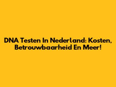 DNA Testen In Nederland: Kosten, Betrouwbaarheid En Meer!