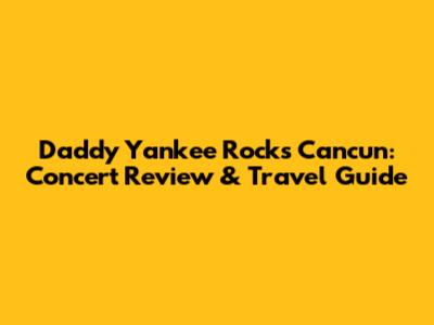 Daddy Yankee Rocks Cancun: Concert Review & Travel Guide