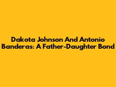 Dakota Johnson And Antonio Banderas: A Father-Daughter Bond