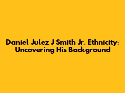 Daniel Julez J Smith Jr. Ethnicity: Uncovering His Background