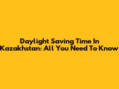 Daylight Saving Time In Kazakhstan: All You Need To Know