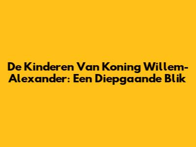 De Kinderen Van Koning Willem-Alexander: Een Diepgaande Blik