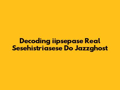 Decoding 'iipsepase Real Sesehistriasese Do Jazzghost'