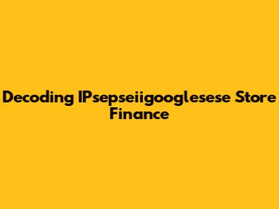 Decoding IPsepseiigooglesese Store Finance