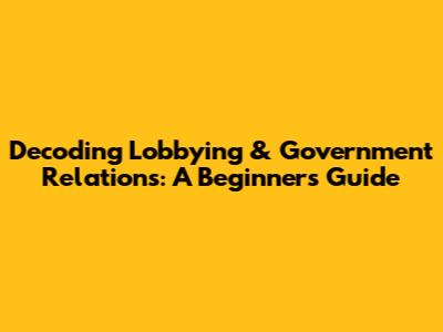 Decoding Lobbying & Government Relations: A Beginner's Guide