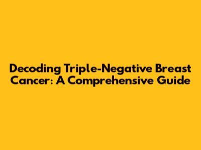 Decoding Triple-Negative Breast Cancer: A Comprehensive Guide