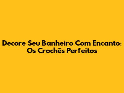 Decore Seu Banheiro Com Encanto: Os Crochês Perfeitos