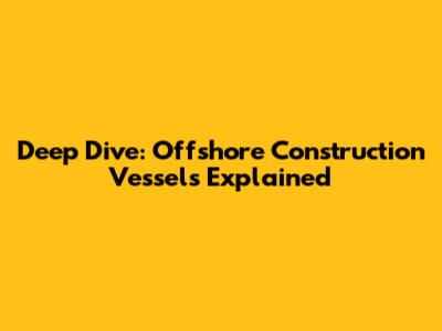 Deep Dive: Offshore Construction Vessels Explained