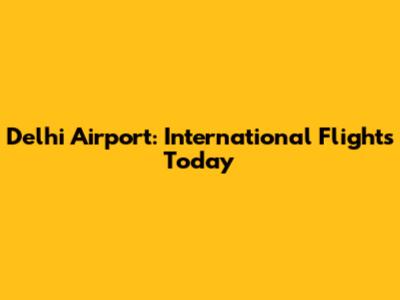 Delhi Airport: International Flights Today