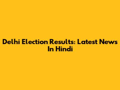 Delhi Election Results: Latest News In Hindi
